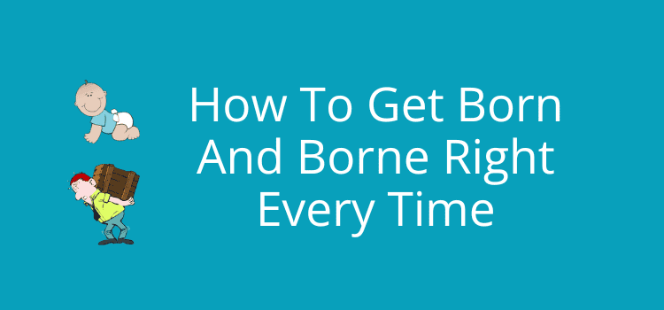 How To Get Born And Borne Right Every Time