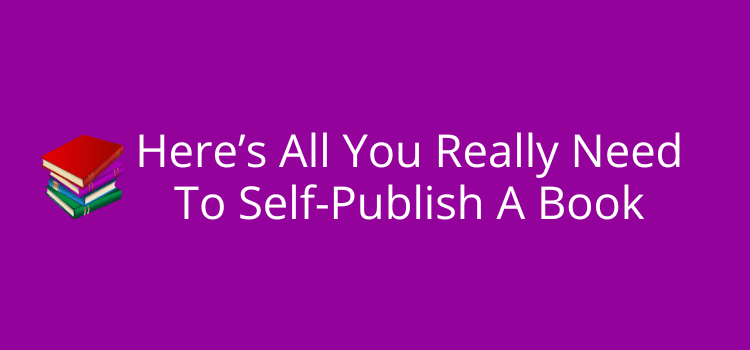 Here’s All You Really Need To Self-Publish A Book Here’s All You Really Need To Self-Publish A Book